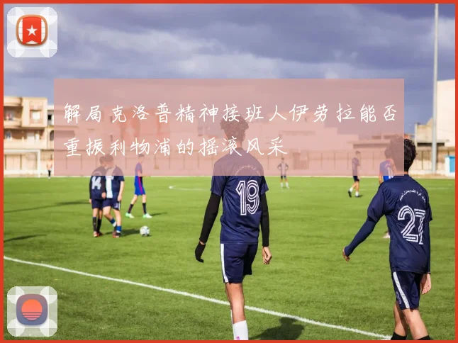 解局克洛普精神接班人伊劳拉能否重振利物浦的摇滚风采