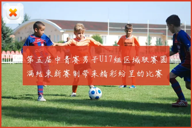 第五届中青赛男子U17组区域联赛圆满结束新赛制带来精彩纷呈的比赛体验