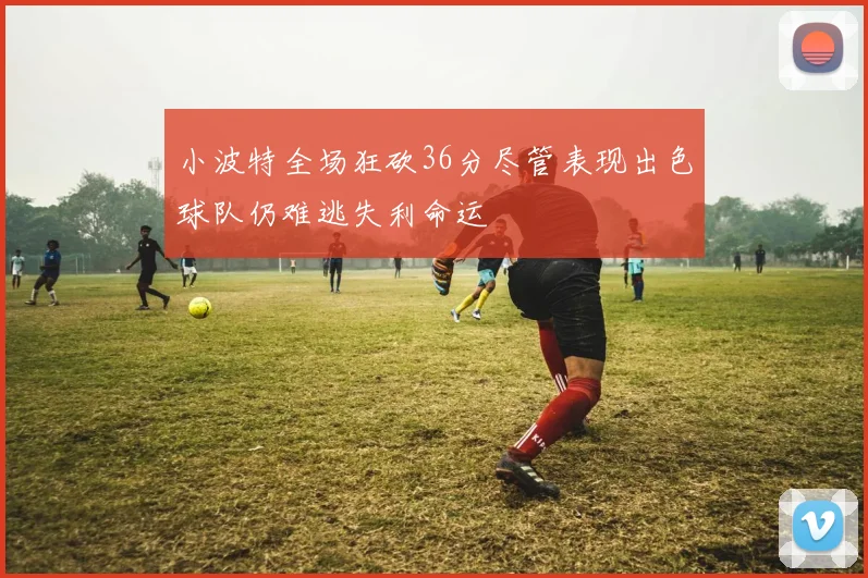 小波特全场狂砍36分尽管表现出色球队仍难逃失利命运
