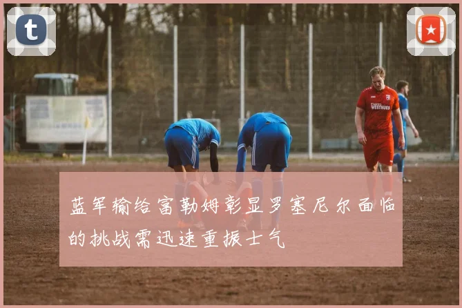 蓝军输给富勒姆彰显罗塞尼尔面临的挑战需迅速重振士气