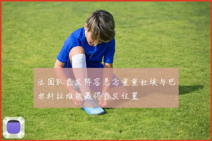 法国队首发阵容悬念重重杜埃与巴尔科拉谁能赢得首发位置