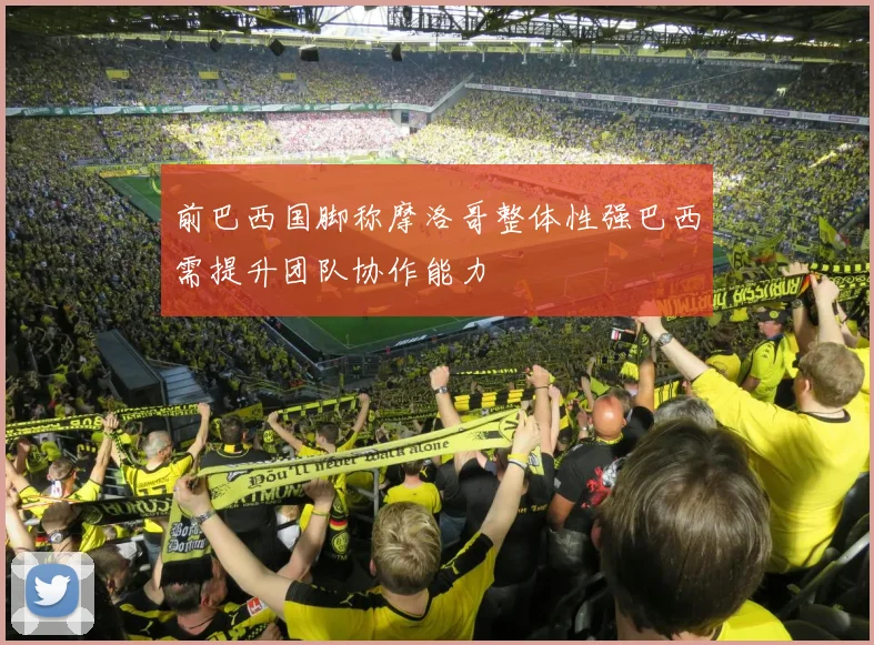 前巴西国脚称摩洛哥整体性强巴西需提升团队协作能力