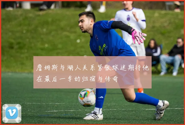 詹姆斯与湖人关系紧张球迷期待他在最后一季的归宿与传奇