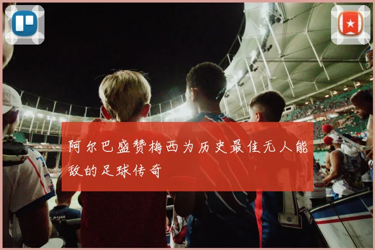 阿尔巴盛赞梅西为历史最佳无人能敌的足球传奇