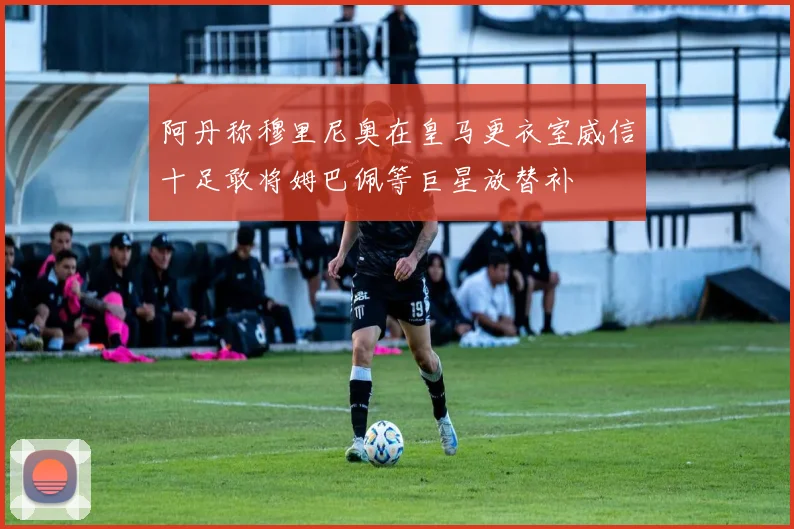 阿丹称穆里尼奥在皇马更衣室威信十足敢将姆巴佩等巨星放替补